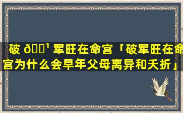 破 🌹 军旺在命宫「破军旺在命宫为什么会早年父母离异和夭折」